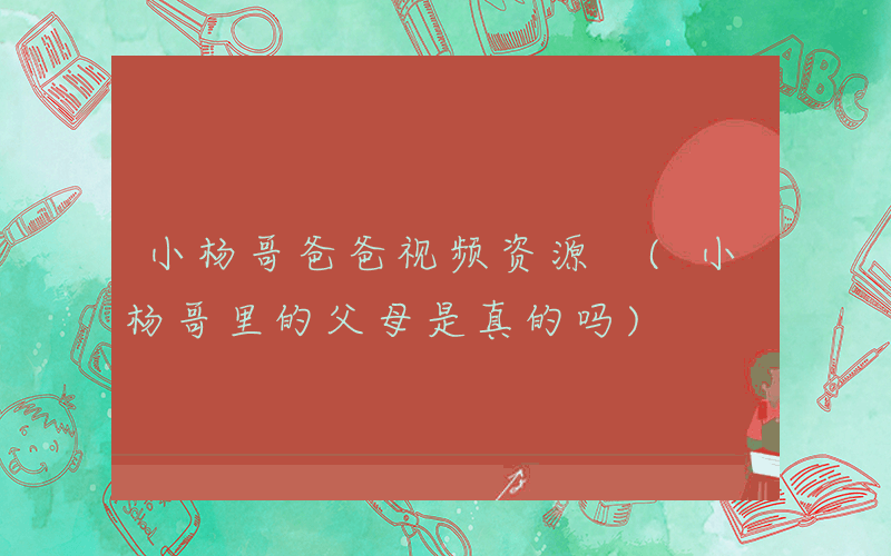 小杨哥爸爸视频资源 (小杨哥里的父母是真的吗)